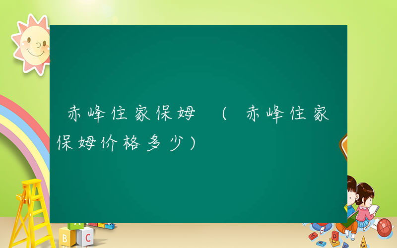 赤峰住家保姆 (赤峰住家保姆价格多少)